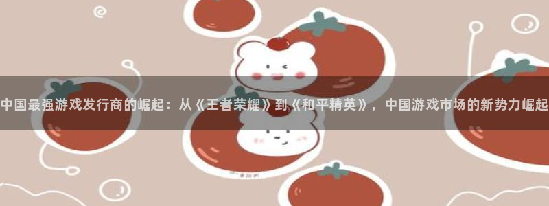 亿万28智邦：中国最强游戏发行商的崛起：从《王者荣耀》到《和平精英》，中国游戏市场的新势力崛起
